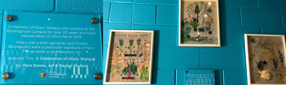 Blue plaque surrounded by 3 pieces of artwork. The text on the plaque reads: In memory of Hilary Wallace who worked at the Bromsgrove Campus for over 20 years and sadly passed away on 23rd March 2019. Hilary was a keen gardener and thistles (Eryngium) were a particular signature of hers. This artwork is dedicated to her. Artwork Title: A Celebration of Hilary Wallace By: Fern Dunne, Art & Design Student